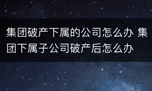 集团破产下属的公司怎么办 集团下属子公司破产后怎么办