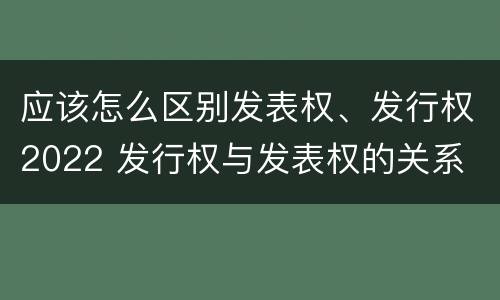 应该怎么区别发表权、发行权2022 发行权与发表权的关系
