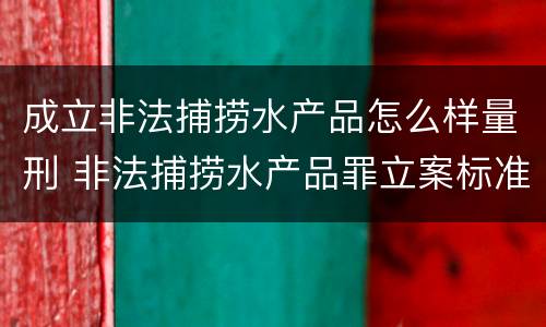 成立非法捕捞水产品怎么样量刑 非法捕捞水产品罪立案标准、量刑