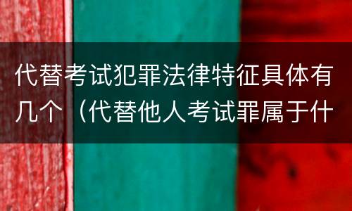 代替考试犯罪法律特征具体有几个（代替他人考试罪属于什么类犯罪）