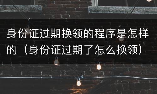 身份证过期换领的程序是怎样的（身份证过期了怎么换领）