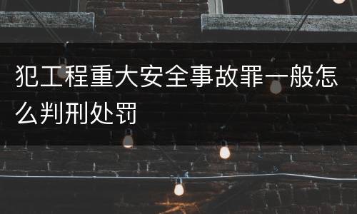犯工程重大安全事故罪一般怎么判刑处罚