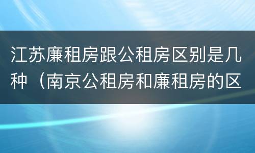 江苏廉租房跟公租房区别是几种（南京公租房和廉租房的区别）