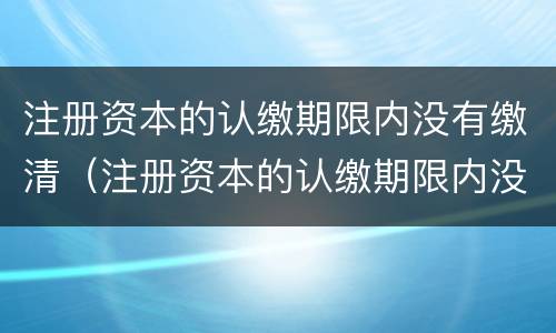 注册资本的认缴期限内没有缴清（注册资本的认缴期限内没有缴清怎么办）