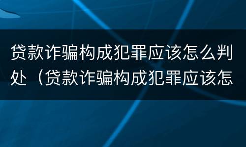 贷款诈骗构成犯罪应该怎么判处（贷款诈骗构成犯罪应该怎么判处呢）