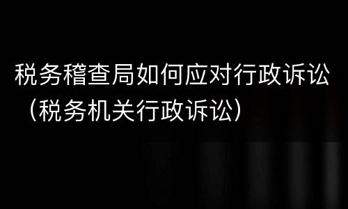税务稽查局如何应对行政诉讼（税务机关行政诉讼）