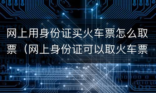 网上用身份证买火车票怎么取票（网上身份证可以取火车票吗）