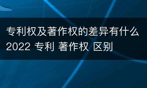 专利权及著作权的差异有什么2022 专利 著作权 区别