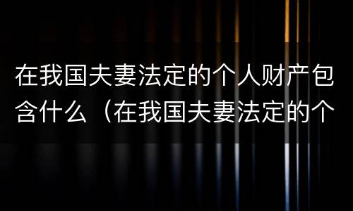 在我国夫妻法定的个人财产包含什么（在我国夫妻法定的个人财产包含什么权利）