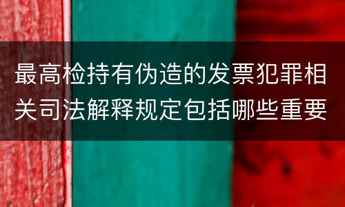 最高检持有伪造的发票犯罪相关司法解释规定包括哪些重要内容