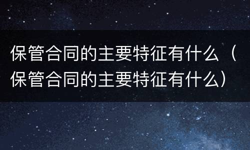 保管合同的主要特征有什么（保管合同的主要特征有什么）