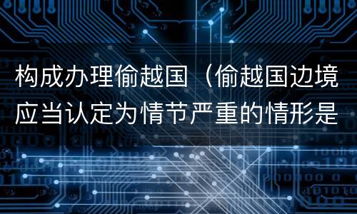 构成办理偷越国（偷越国边境应当认定为情节严重的情形是）