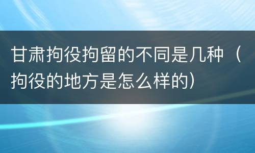 甘肃拘役拘留的不同是几种（拘役的地方是怎么样的）
