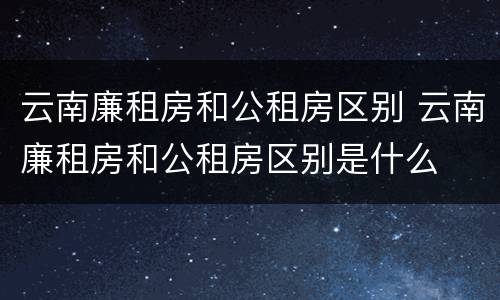 云南廉租房和公租房区别 云南廉租房和公租房区别是什么