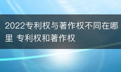 2022专利权与著作权不同在哪里 专利权和著作权