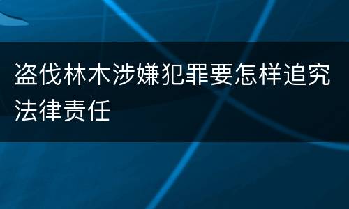 盗伐林木涉嫌犯罪要怎样追究法律责任