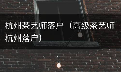 杭州茶艺师落户（高级茶艺师杭州落户）