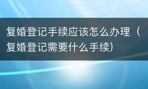 复婚登记手续应该怎么办理（复婚登记需要什么手续）