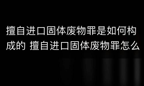 擅自进口固体废物罪是如何构成的 擅自进口固体废物罪怎么处罚