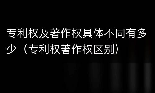 专利权及著作权具体不同有多少（专利权著作权区别）
