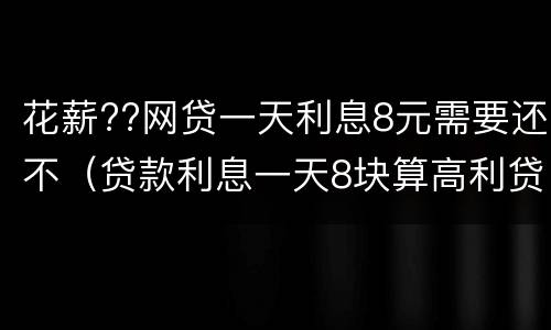 花薪??网贷一天利息8元需要还不（贷款利息一天8块算高利贷吗）