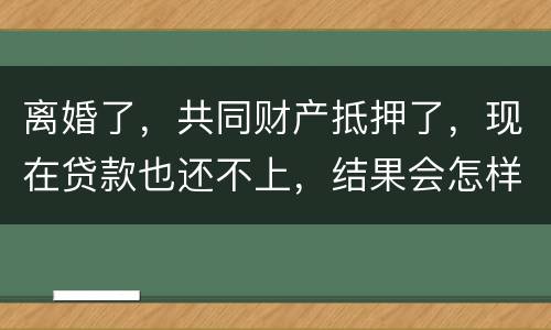 离婚了，共同财产抵押了，现在贷款也还不上，结果会怎样