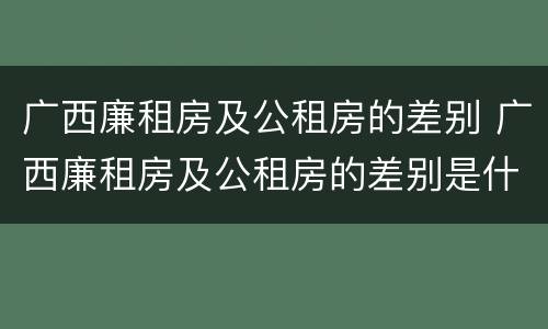 广西廉租房及公租房的差别 广西廉租房及公租房的差别是什么