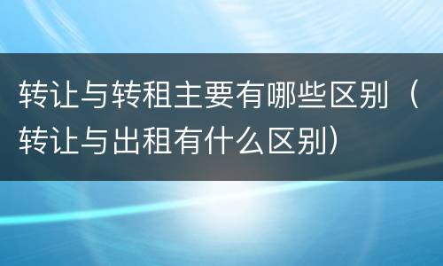 转让与转租主要有哪些区别（转让与出租有什么区别）