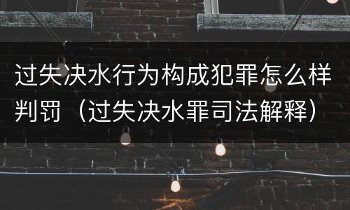 过失决水行为构成犯罪怎么样判罚（过失决水罪司法解释）