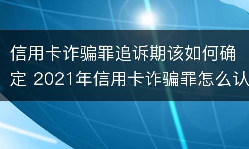 信用卡诈骗罪追诉期该如何确定 2021年信用卡诈骗罪怎么认定
