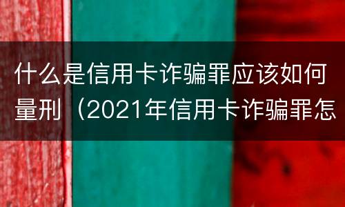 什么是信用卡诈骗罪应该如何量刑（2021年信用卡诈骗罪怎么认定）