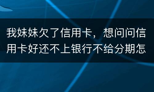 我妹妹欠了信用卡，想问问信用卡好还不上银行不给分期怎么办