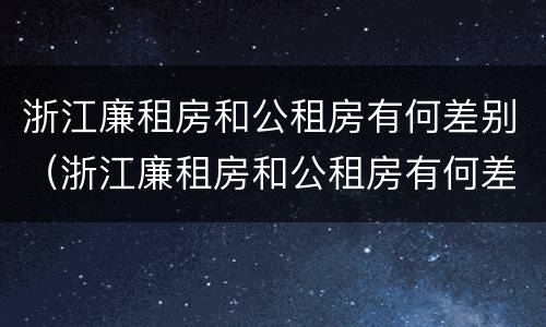 浙江廉租房和公租房有何差别（浙江廉租房和公租房有何差别呢）