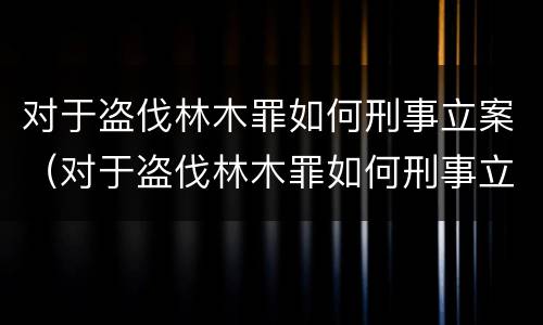 对于盗伐林木罪如何刑事立案（对于盗伐林木罪如何刑事立案）