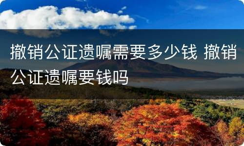 撤销公证遗嘱需要多少钱 撤销公证遗嘱要钱吗