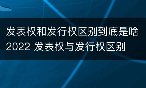 发表权和发行权区别到底是啥2022 发表权与发行权区别