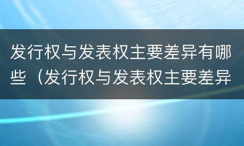 发行权与发表权主要差异有哪些（发行权与发表权主要差异有哪些方面）