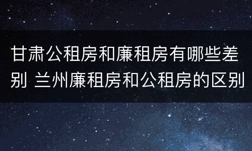 甘肃公租房和廉租房有哪些差别 兰州廉租房和公租房的区别