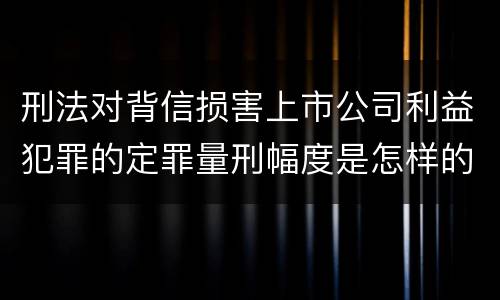刑法对背信损害上市公司利益犯罪的定罪量刑幅度是怎样的