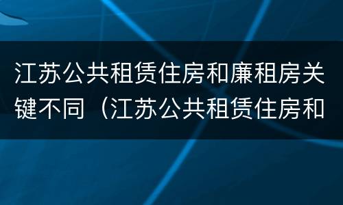 江苏公共租赁住房和廉租房关键不同（江苏公共租赁住房和廉租房关键不同的原因）