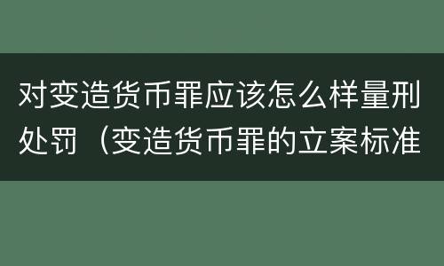 对变造货币罪应该怎么样量刑处罚（变造货币罪的立案标准）