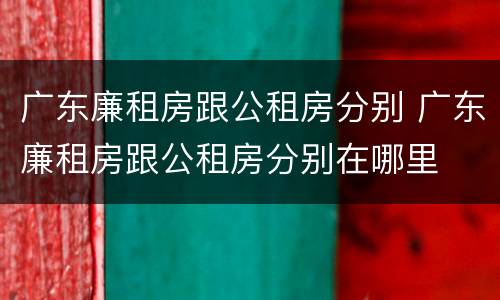 广东廉租房跟公租房分别 广东廉租房跟公租房分别在哪里