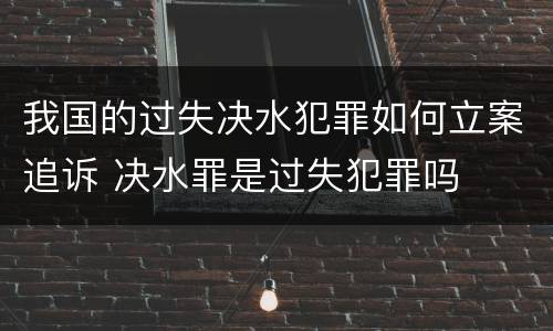 我国的过失决水犯罪如何立案追诉 决水罪是过失犯罪吗