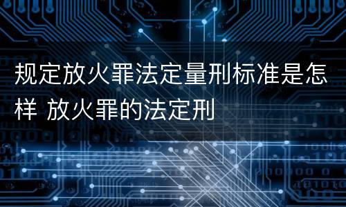 规定放火罪法定量刑标准是怎样 放火罪的法定刑