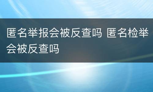 匿名举报会被反查吗 匿名检举会被反查吗
