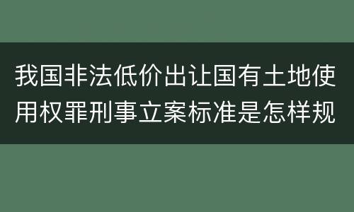 我国非法低价出让国有土地使用权罪刑事立案标准是怎样规定