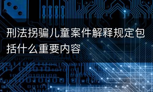 刑法拐骗儿童案件解释规定包括什么重要内容