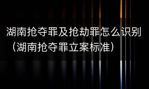 湖南抢夺罪及抢劫罪怎么识别（湖南抢夺罪立案标准）
