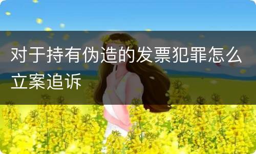 对于持有伪造的发票犯罪怎么立案追诉