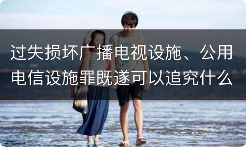 过失损坏广播电视设施、公用电信设施罪既遂可以追究什么刑事责任